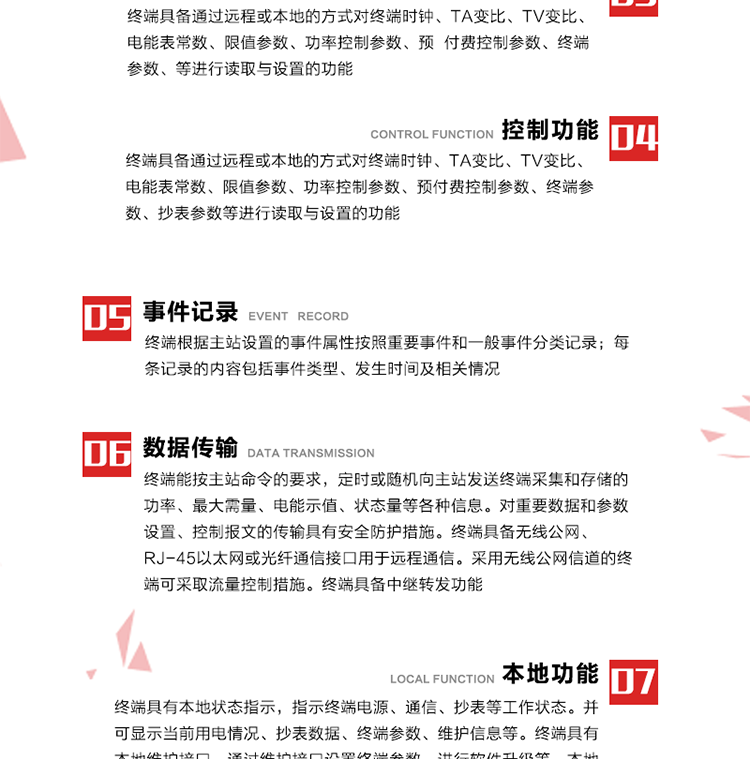 5、事件記錄
終端根據主站設置的事件屬性按照重要事件和一般事件分類記錄。每條記錄的內容包括事件類型、發生時間及相關情況。對于主站設置的重要事件，當事件發生后終端實時刷新重要事件計數器內容，記為記錄，并可以通過主站請求訪問召測事件記錄，對于采用平衡傳輸信道的終端應直接將重要事件主動及時上報主站。對于主站設置的一般事件，當事件發生后終端實時刷新一般事件計數器內容，記為事件記錄，等待主站查詢。
6、數據傳輸
終端能按主站命令的要求，定時或隨機向主站發送終端采集和存儲的功率、最大需量、電能示值、狀態量等各種信息。對重要數據和參數設置、控制報文的傳輸具有安全防護措施。終端具備無線公網、RJ-45以太網或光纖通信接口用于遠程通信。采用無線公網信道的終端可采取流量控制措施。終端具備中繼轉發功能。
7、本地功能
終端具有本地狀態指示，指示終端電源、通信、抄表等工作狀態。并可顯示當前用電情況、抄表數據、終端參數、維護信息等。終端具有本地維護接口，通過維護接口設置終端參數，進行軟件升級等。本地通信接口中有1路作為用戶數據接口，提供用戶數據服務功能。由用戶根據需要查詢實時用電數據和參數（如用電曲線、時段費率、購用電信息等）、供電信息（如停限電通知、電價信息、催費信息等）、告警信息等。
8、終端維護 終端具有自測試、自診斷功能，發現終端的部件工作異常會自動記錄。終端接收到主站下發的初始化命令后，能分別對硬件、參數區、數據區進行初始化，參數區置為缺省值，數據區清零，控制解除。終端具備軟件遠程下載、斷點續傳等維護功能。